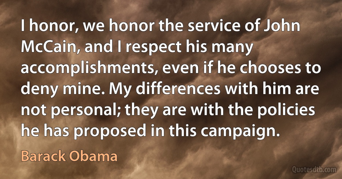 I honor, we honor the service of John McCain, and I respect his many accomplishments, even if he chooses to deny mine. My differences with him are not personal; they are with the policies he has proposed in this campaign. (Barack Obama)