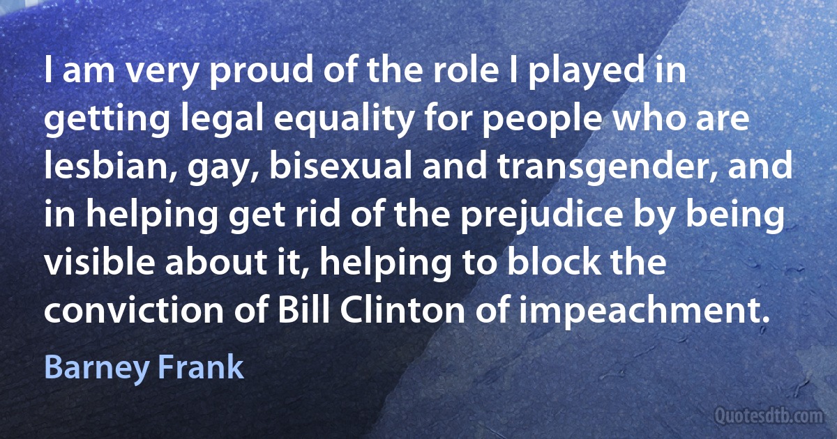 I am very proud of the role I played in getting legal equality for people who are lesbian, gay, bisexual and transgender, and in helping get rid of the prejudice by being visible about it, helping to block the conviction of Bill Clinton of impeachment. (Barney Frank)