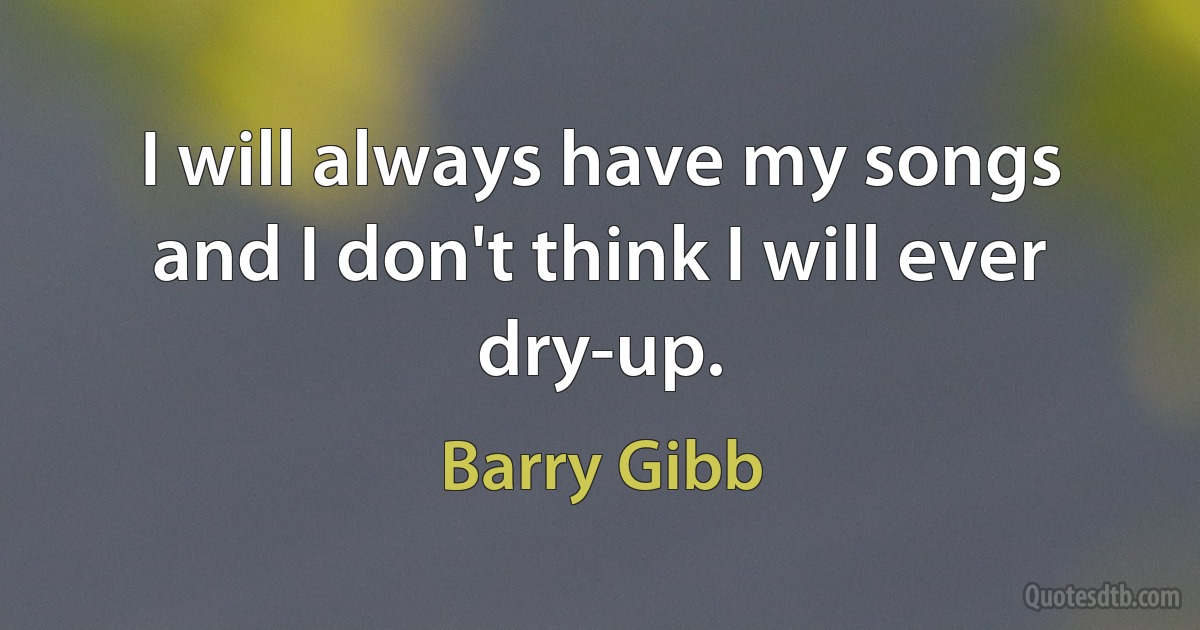 I will always have my songs and I don't think I will ever dry-up. (Barry Gibb)