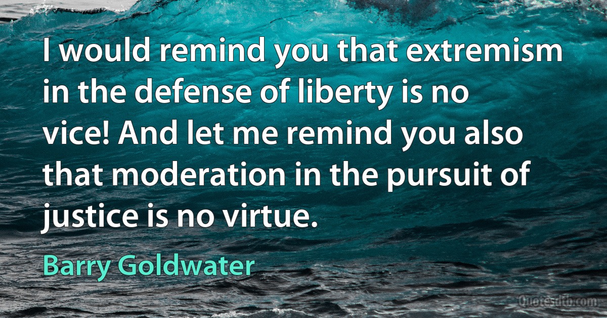 I would remind you that extremism in the defense of liberty is no vice! And let me remind you also that moderation in the pursuit of justice is no virtue. (Barry Goldwater)