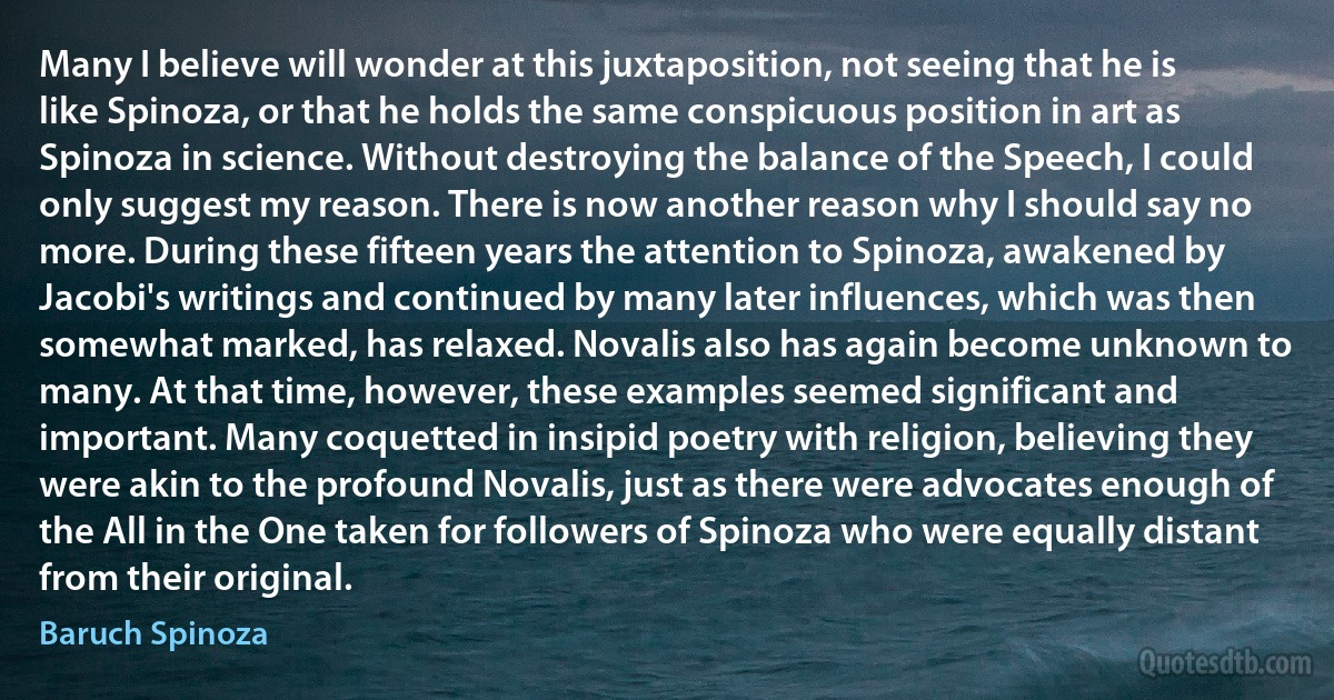 Many I believe will wonder at this juxtaposition, not seeing that he is like Spinoza, or that he holds the same conspicuous position in art as Spinoza in science. Without destroying the balance of the Speech, I could only suggest my reason. There is now another reason why I should say no more. During these fifteen years the attention to Spinoza, awakened by Jacobi's writings and continued by many later influences, which was then somewhat marked, has relaxed. Novalis also has again become unknown to many. At that time, however, these examples seemed significant and important. Many coquetted in insipid poetry with religion, believing they were akin to the profound Novalis, just as there were advocates enough of the All in the One taken for followers of Spinoza who were equally distant from their original. (Baruch Spinoza)