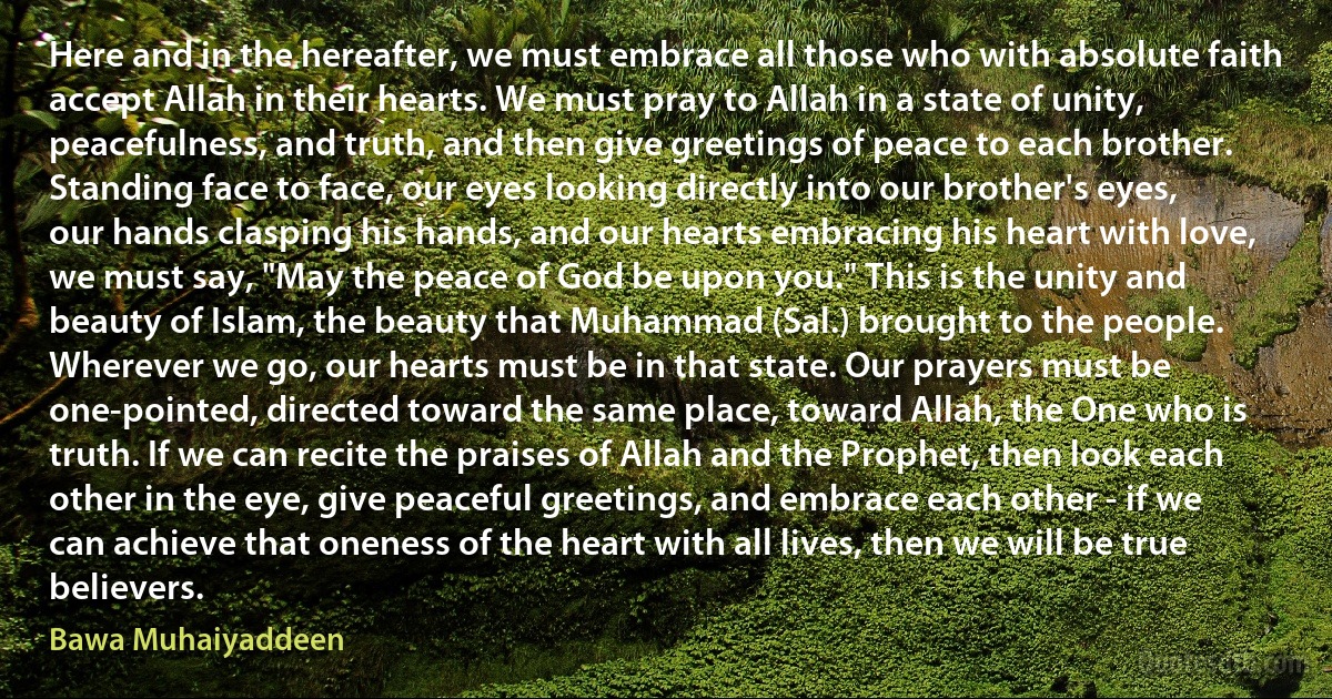 Here and in the hereafter, we must embrace all those who with absolute faith accept Allah in their hearts. We must pray to Allah in a state of unity, peacefulness, and truth, and then give greetings of peace to each brother. Standing face to face, our eyes looking directly into our brother's eyes, our hands clasping his hands, and our hearts embracing his heart with love, we must say, "May the peace of God be upon you." This is the unity and beauty of Islam, the beauty that Muhammad (Sal.) brought to the people. Wherever we go, our hearts must be in that state. Our prayers must be one-pointed, directed toward the same place, toward Allah, the One who is truth. If we can recite the praises of Allah and the Prophet, then look each other in the eye, give peaceful greetings, and embrace each other - if we can achieve that oneness of the heart with all lives, then we will be true believers. (Bawa Muhaiyaddeen)