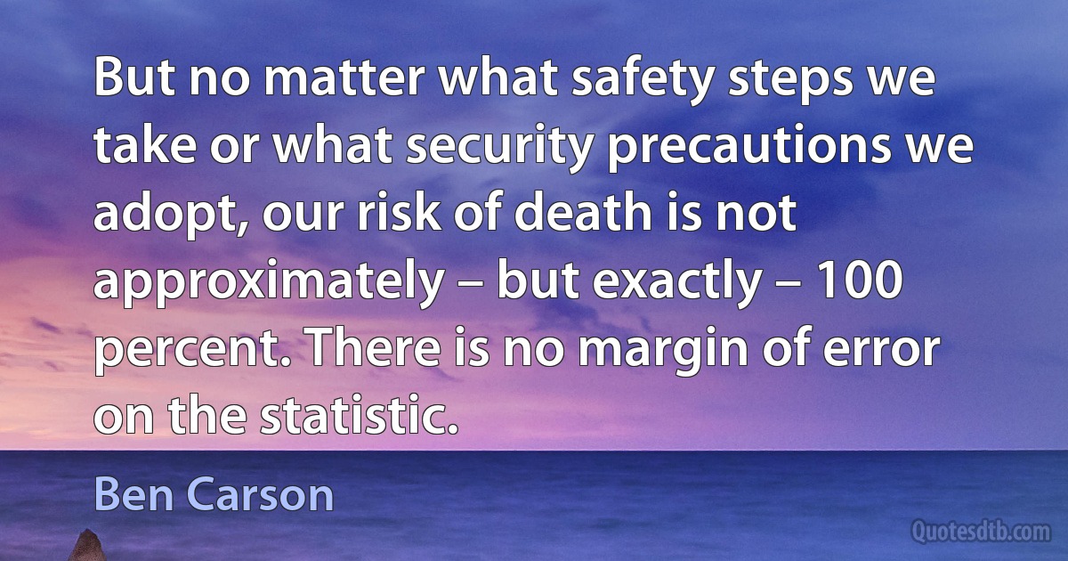 But no matter what safety steps we take or what security precautions we adopt, our risk of death is not approximately – but exactly – 100 percent. There is no margin of error on the statistic. (Ben Carson)