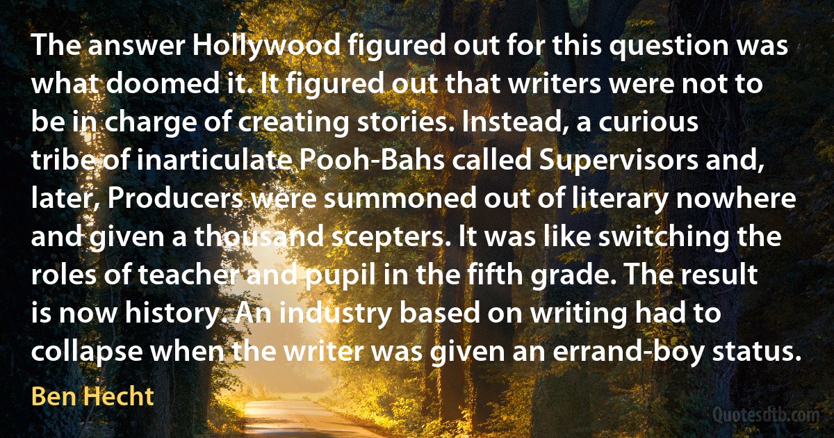 The answer Hollywood figured out for this question was what doomed it. It figured out that writers were not to be in charge of creating stories. Instead, a curious tribe of inarticulate Pooh-Bahs called Supervisors and, later, Producers were summoned out of literary nowhere and given a thousand scepters. It was like switching the roles of teacher and pupil in the fifth grade. The result is now history. An industry based on writing had to collapse when the writer was given an errand-boy status. (Ben Hecht)