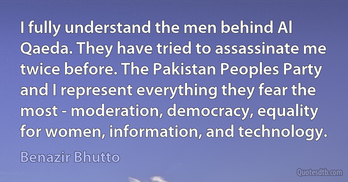 I fully understand the men behind Al Qaeda. They have tried to assassinate me twice before. The Pakistan Peoples Party and I represent everything they fear the most - moderation, democracy, equality for women, information, and technology. (Benazir Bhutto)