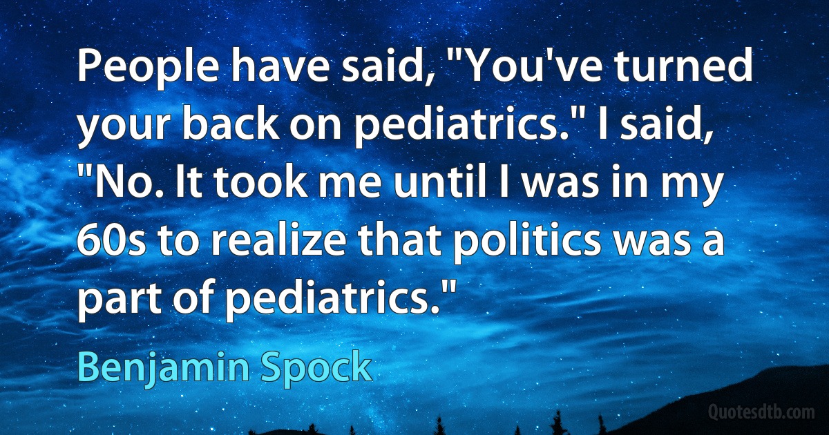 People have said, "You've turned your back on pediatrics." I said, "No. It took me until I was in my 60s to realize that politics was a part of pediatrics." (Benjamin Spock)