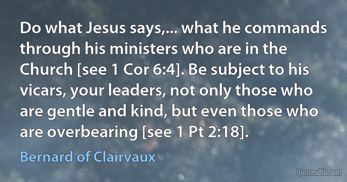 Do what Jesus says,... what he commands through his ministers who are in the Church [see 1 Cor 6:4]. Be subject to his vicars, your leaders, not only those who are gentle and kind, but even those who are overbearing [see 1 Pt 2:18]. (Bernard of Clairvaux)