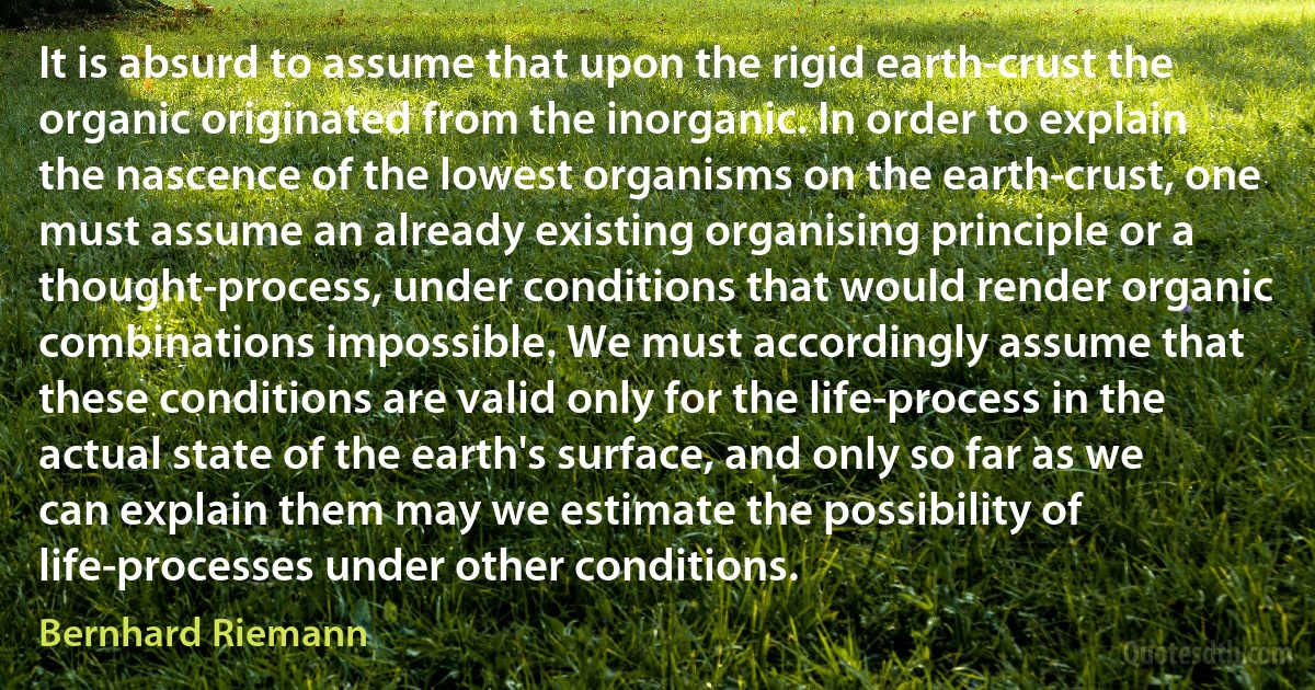 It is absurd to assume that upon the rigid earth-crust the organic originated from the inorganic. In order to explain the nascence of the lowest organisms on the earth-crust, one must assume an already existing organising principle or a thought-process, under conditions that would render organic combinations impossible. We must accordingly assume that these conditions are valid only for the life-process in the actual state of the earth's surface, and only so far as we can explain them may we estimate the possibility of life-processes under other conditions. (Bernhard Riemann)