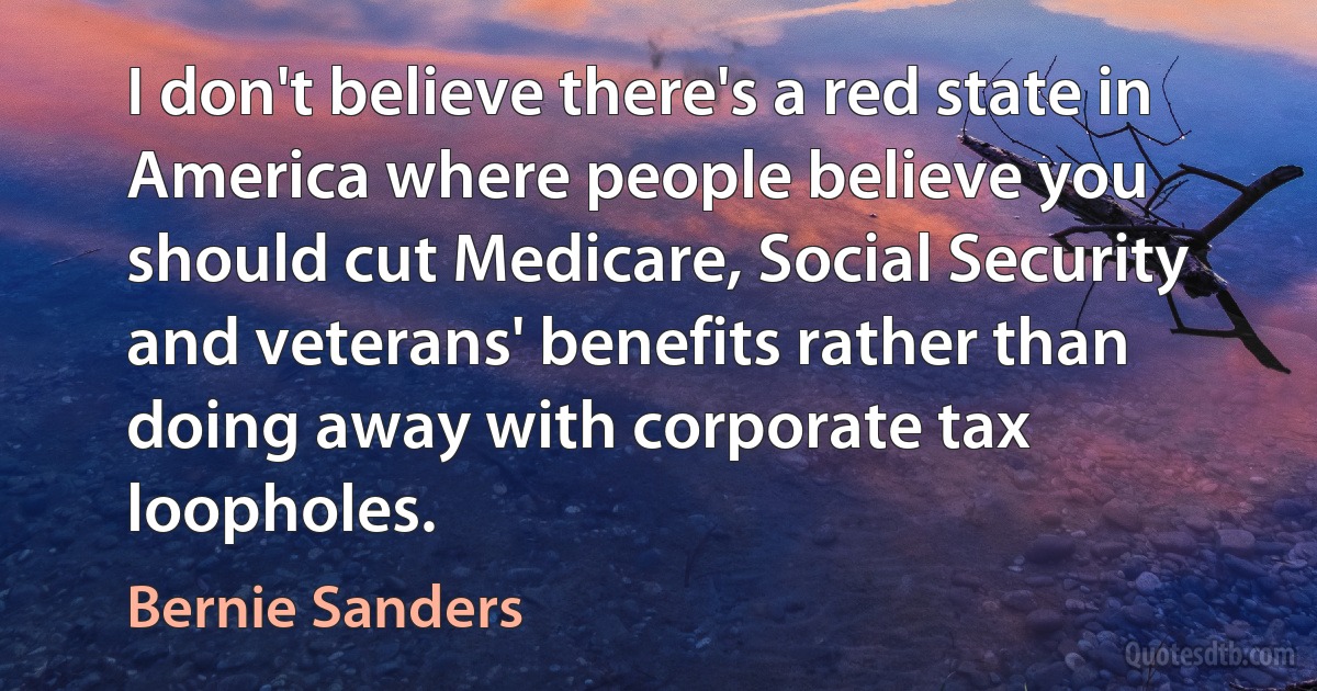 I don't believe there's a red state in America where people believe you should cut Medicare, Social Security and veterans' benefits rather than doing away with corporate tax loopholes. (Bernie Sanders)