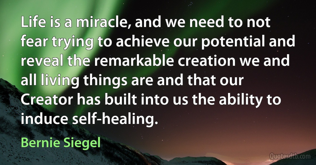 Life is a miracle, and we need to not fear trying to achieve our potential and reveal the remarkable creation we and all living things are and that our Creator has built into us the ability to induce self-healing. (Bernie Siegel)