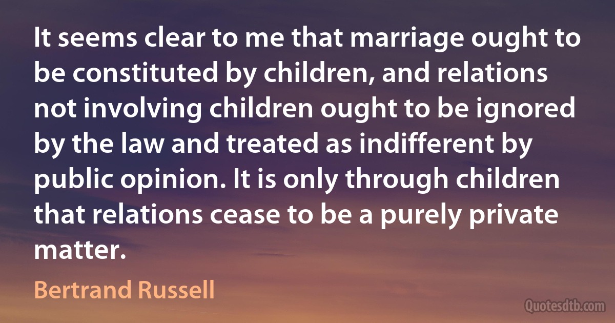 It seems clear to me that marriage ought to be constituted by children, and relations not involving children ought to be ignored by the law and treated as indifferent by public opinion. It is only through children that relations cease to be a purely private matter. (Bertrand Russell)