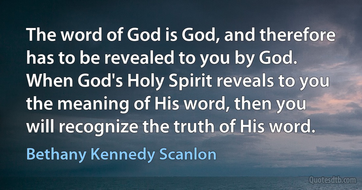 The word of God is God, and therefore has to be revealed to you by God. When God's Holy Spirit reveals to you the meaning of His word, then you will recognize the truth of His word. (Bethany Kennedy Scanlon)