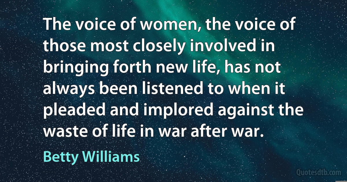 The voice of women, the voice of those most closely involved in bringing forth new life, has not always been listened to when it pleaded and implored against the waste of life in war after war. (Betty Williams)