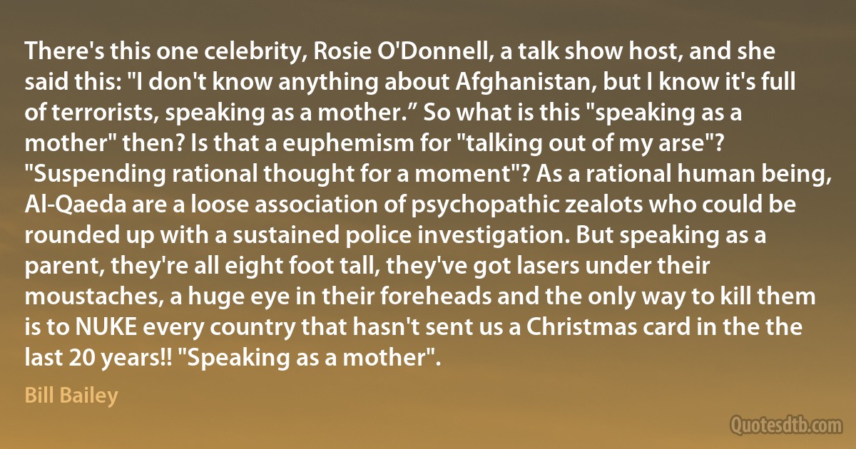 There's this one celebrity, Rosie O'Donnell, a talk show host, and she said this: "I don't know anything about Afghanistan, but I know it's full of terrorists, speaking as a mother.” So what is this "speaking as a mother" then? Is that a euphemism for "talking out of my arse"? "Suspending rational thought for a moment"? As a rational human being, Al-Qaeda are a loose association of psychopathic zealots who could be rounded up with a sustained police investigation. But speaking as a parent, they're all eight foot tall, they've got lasers under their moustaches, a huge eye in their foreheads and the only way to kill them is to NUKE every country that hasn't sent us a Christmas card in the the last 20 years!! "Speaking as a mother". (Bill Bailey)