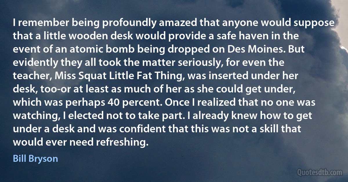 I remember being profoundly amazed that anyone would suppose that a little wooden desk would provide a safe haven in the event of an atomic bomb being dropped on Des Moines. But evidently they all took the matter seriously, for even the teacher, Miss Squat Little Fat Thing, was inserted under her desk, too-or at least as much of her as she could get under, which was perhaps 40 percent. Once I realized that no one was watching, I elected not to take part. I already knew how to get under a desk and was confident that this was not a skill that would ever need refreshing. (Bill Bryson)