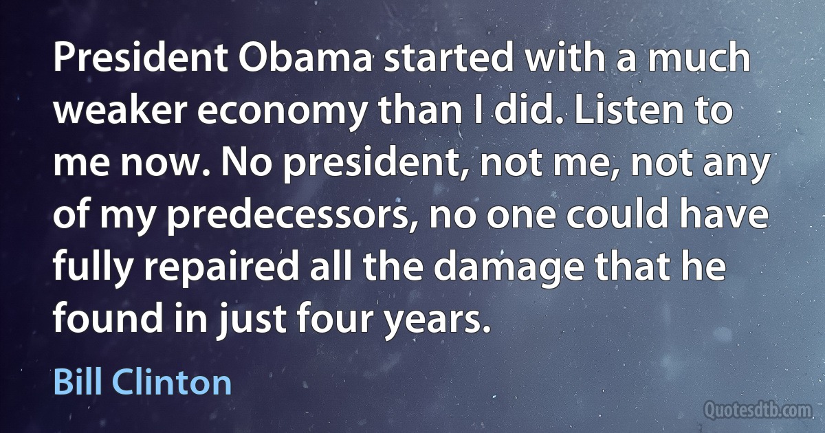 President Obama started with a much weaker economy than I did. Listen to me now. No president, not me, not any of my predecessors, no one could have fully repaired all the damage that he found in just four years. (Bill Clinton)