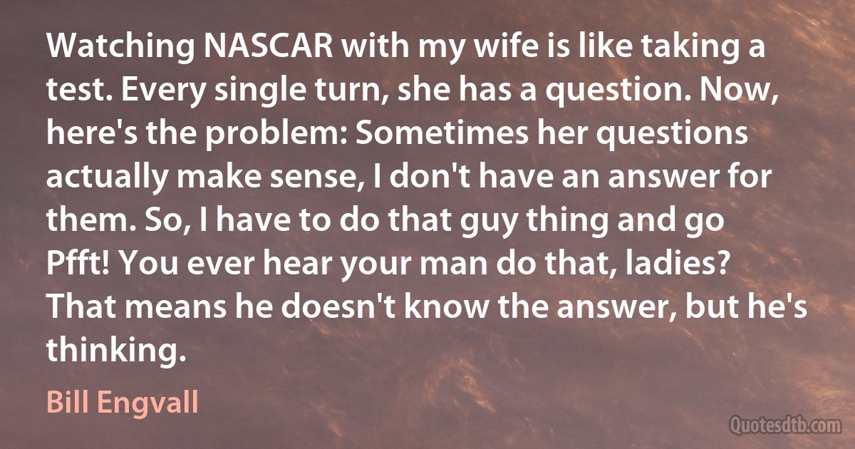 Watching NASCAR with my wife is like taking a test. Every single turn, she has a question. Now, here's the problem: Sometimes her questions actually make sense, I don't have an answer for them. So, I have to do that guy thing and go Pfft! You ever hear your man do that, ladies? That means he doesn't know the answer, but he's thinking. (Bill Engvall)