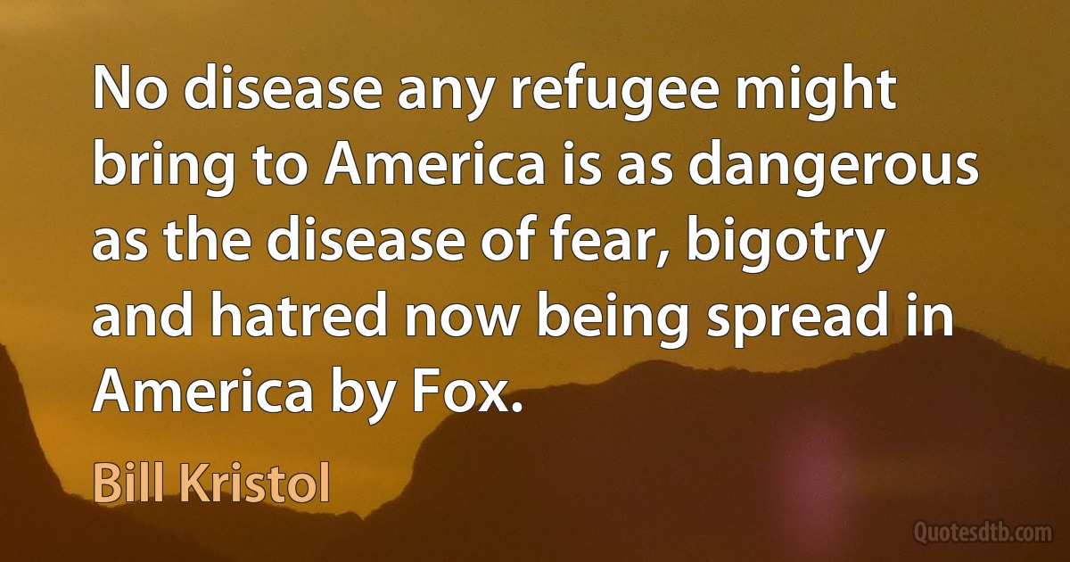 No disease any refugee might bring to America is as dangerous as the disease of fear, bigotry and hatred now being spread in America by Fox. (Bill Kristol)