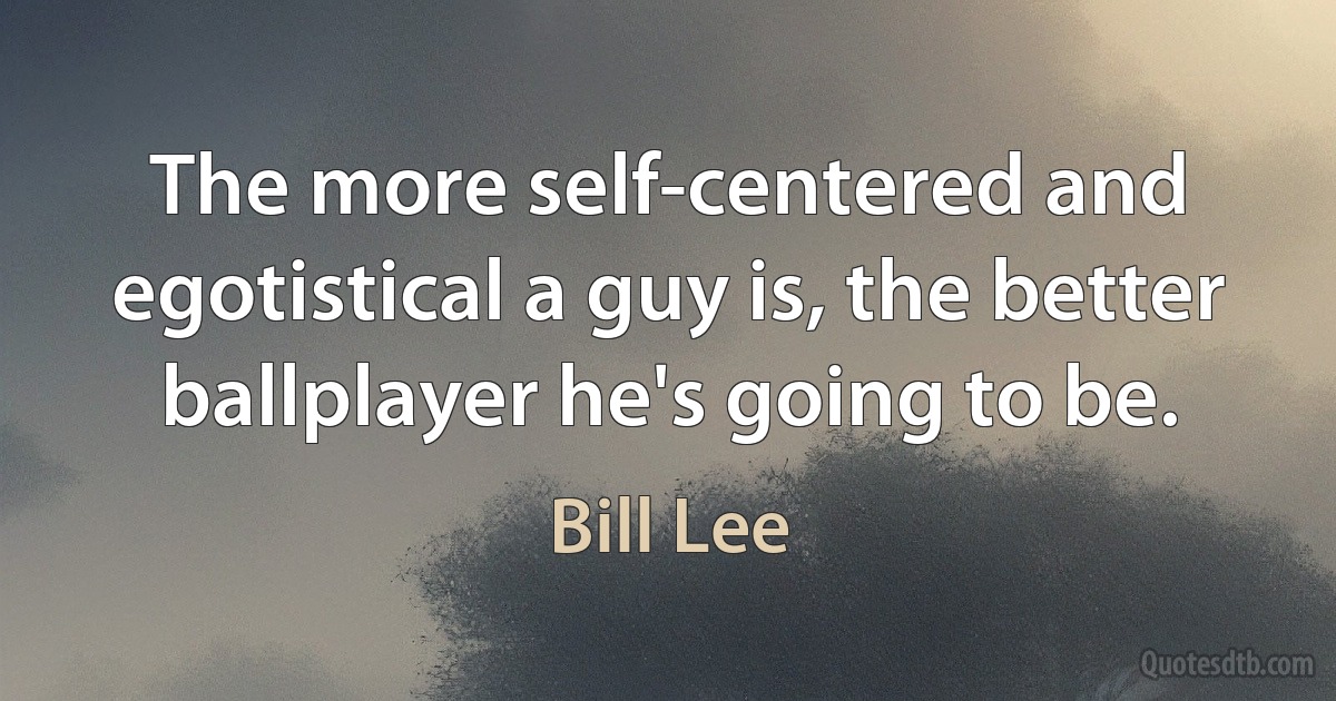 The more self-centered and egotistical a guy is, the better ballplayer he's going to be. (Bill Lee)