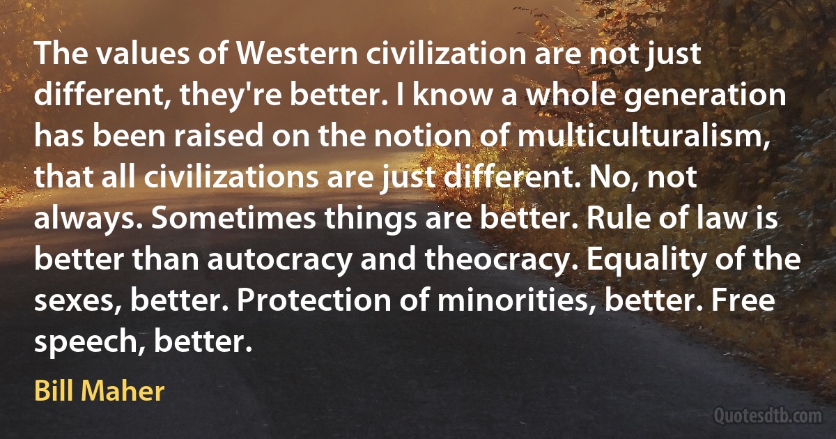 The values of Western civilization are not just different, they're better. I know a whole generation has been raised on the notion of multiculturalism, that all civilizations are just different. No, not always. Sometimes things are better. Rule of law is better than autocracy and theocracy. Equality of the sexes, better. Protection of minorities, better. Free speech, better. (Bill Maher)