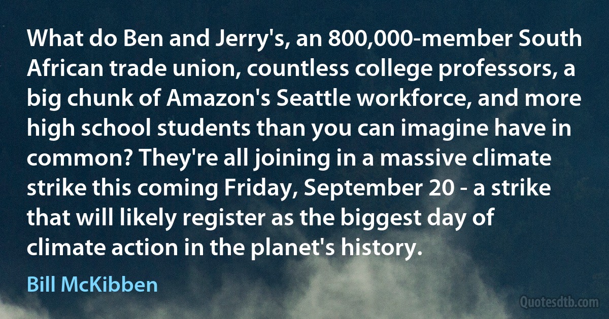 What do Ben and Jerry's, an 800,000-member South African trade union, countless college professors, a big chunk of Amazon's Seattle workforce, and more high school students than you can imagine have in common? They're all joining in a massive climate strike this coming Friday, September 20 - a strike that will likely register as the biggest day of climate action in the planet's history. (Bill McKibben)