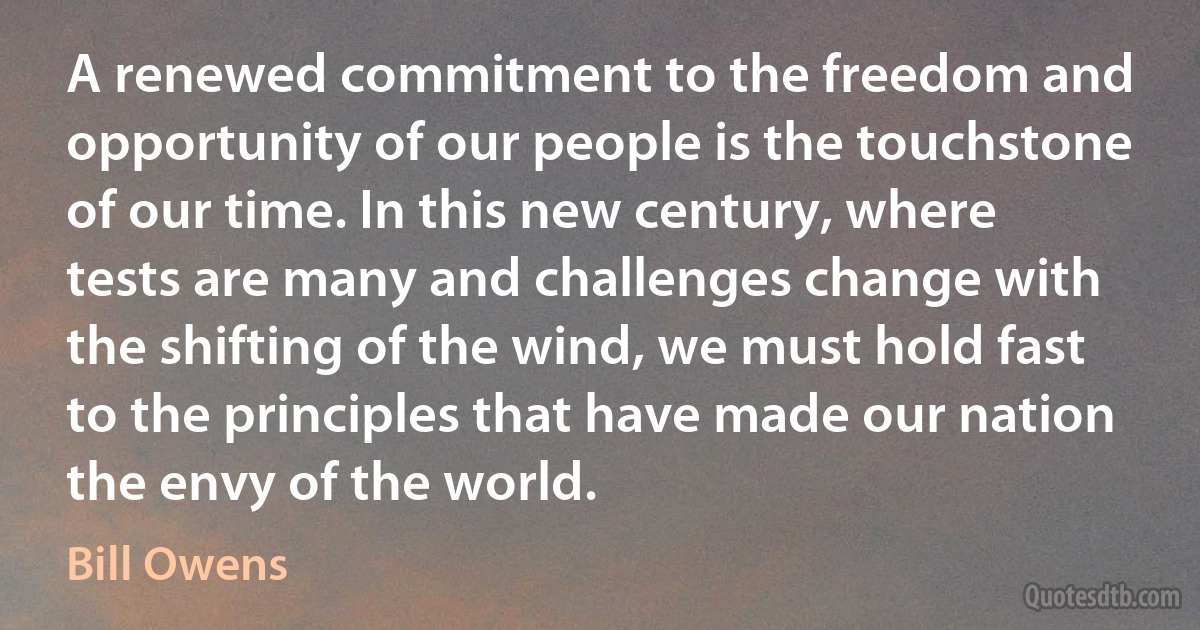 A renewed commitment to the freedom and opportunity of our people is the touchstone of our time. In this new century, where tests are many and challenges change with the shifting of the wind, we must hold fast to the principles that have made our nation the envy of the world. (Bill Owens)