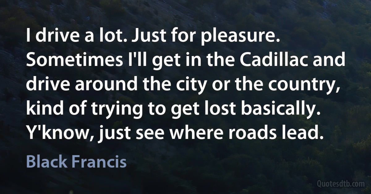 I drive a lot. Just for pleasure. Sometimes I'll get in the Cadillac and drive around the city or the country, kind of trying to get lost basically. Y'know, just see where roads lead. (Black Francis)