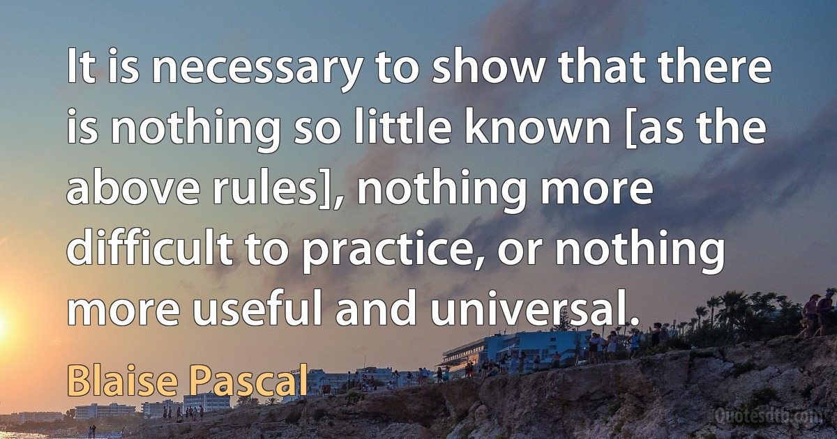 It is necessary to show that there is nothing so little known [as the above rules], nothing more difficult to practice, or nothing more useful and universal. (Blaise Pascal)