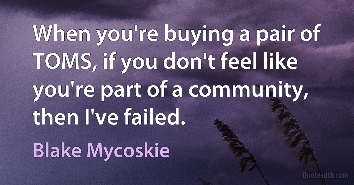 When you're buying a pair of TOMS, if you don't feel like you're part of a community, then I've failed. (Blake Mycoskie)