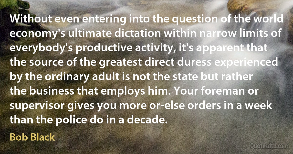 Without even entering into the question of the world economy's ultimate dictation within narrow limits of everybody's productive activity, it's apparent that the source of the greatest direct duress experienced by the ordinary adult is not the state but rather the business that employs him. Your foreman or supervisor gives you more or-else orders in a week than the police do in a decade. (Bob Black)