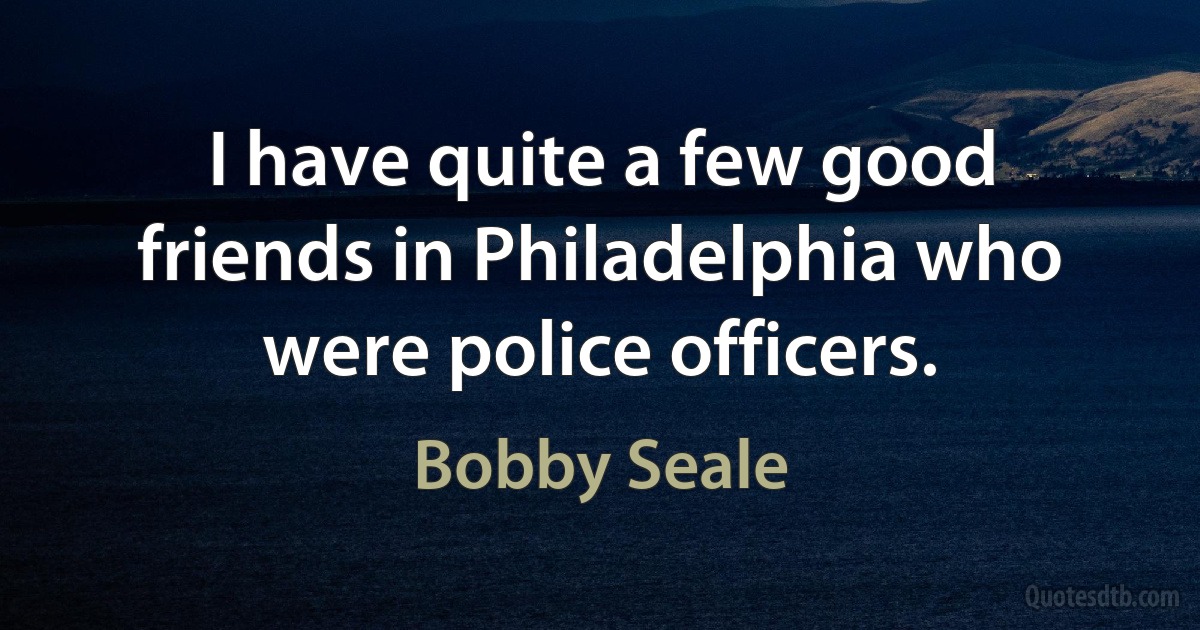 I have quite a few good friends in Philadelphia who were police officers. (Bobby Seale)