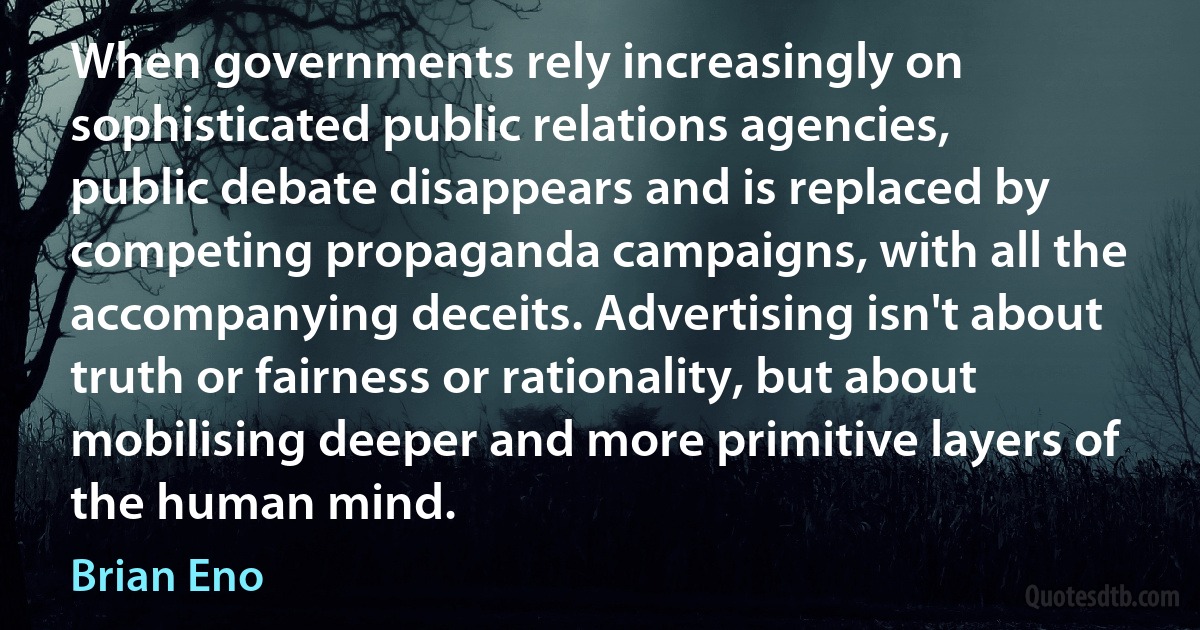 When governments rely increasingly on sophisticated public relations agencies, public debate disappears and is replaced by competing propaganda campaigns, with all the accompanying deceits. Advertising isn't about truth or fairness or rationality, but about mobilising deeper and more primitive layers of the human mind. (Brian Eno)