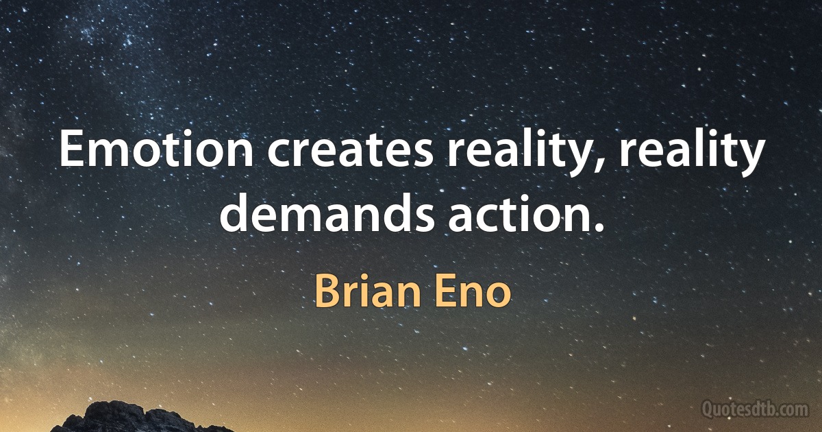 Emotion creates reality, reality demands action. (Brian Eno)