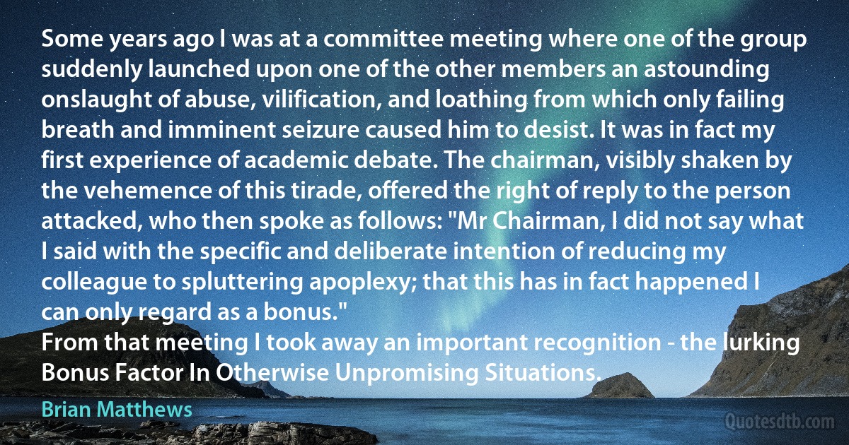 Some years ago I was at a committee meeting where one of the group suddenly launched upon one of the other members an astounding onslaught of abuse, vilification, and loathing from which only failing breath and imminent seizure caused him to desist. It was in fact my first experience of academic debate. The chairman, visibly shaken by the vehemence of this tirade, offered the right of reply to the person attacked, who then spoke as follows: "Mr Chairman, I did not say what I said with the specific and deliberate intention of reducing my colleague to spluttering apoplexy; that this has in fact happened I can only regard as a bonus."
From that meeting I took away an important recognition - the lurking Bonus Factor In Otherwise Unpromising Situations. (Brian Matthews)