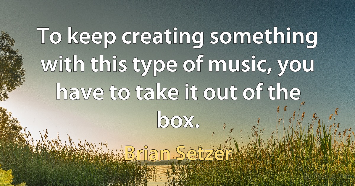 To keep creating something with this type of music, you have to take it out of the box. (Brian Setzer)