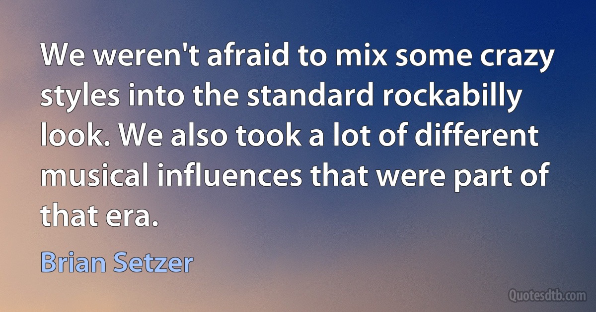 We weren't afraid to mix some crazy styles into the standard rockabilly look. We also took a lot of different musical influences that were part of that era. (Brian Setzer)