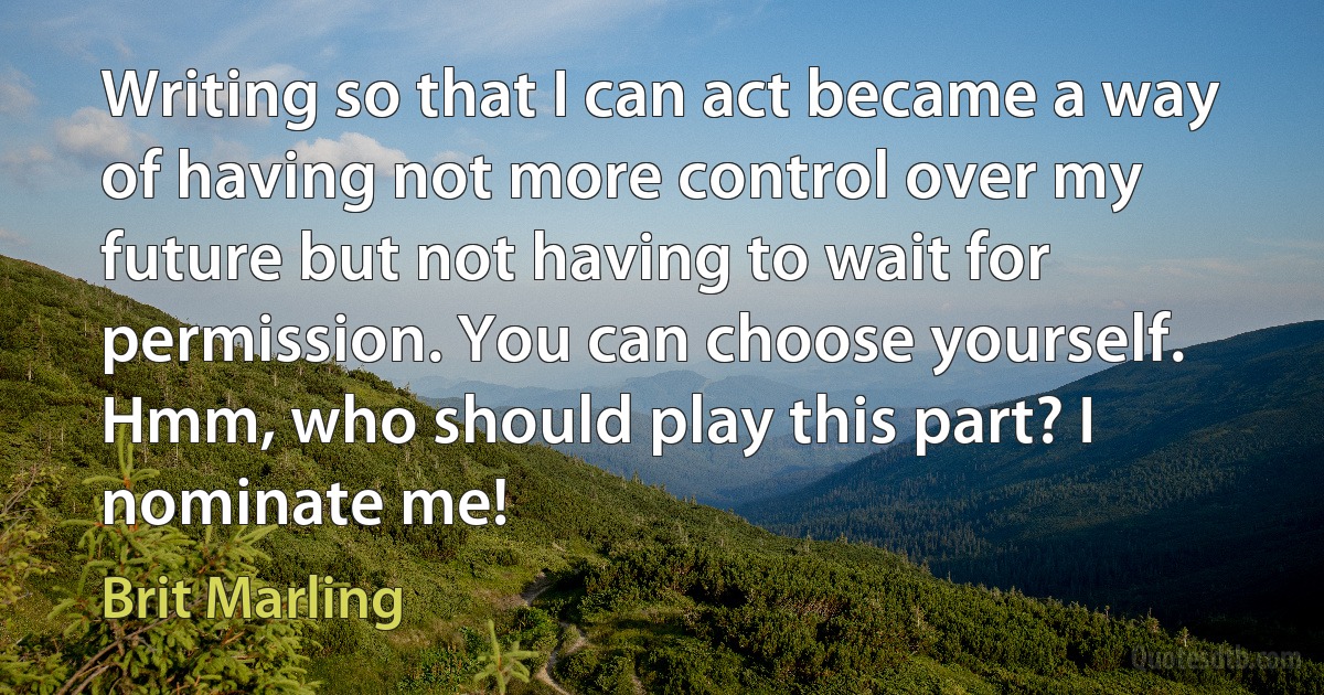 Writing so that I can act became a way of having not more control over my future but not having to wait for permission. You can choose yourself. Hmm, who should play this part? I nominate me! (Brit Marling)