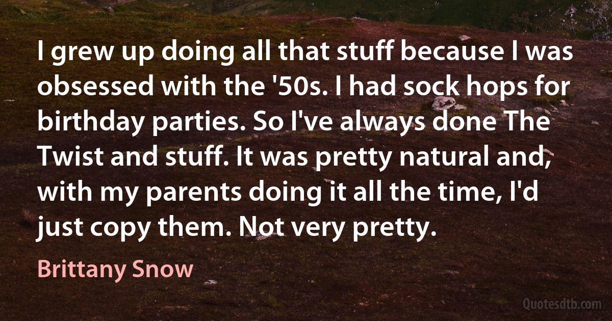 I grew up doing all that stuff because I was obsessed with the '50s. I had sock hops for birthday parties. So I've always done The Twist and stuff. It was pretty natural and, with my parents doing it all the time, I'd just copy them. Not very pretty. (Brittany Snow)