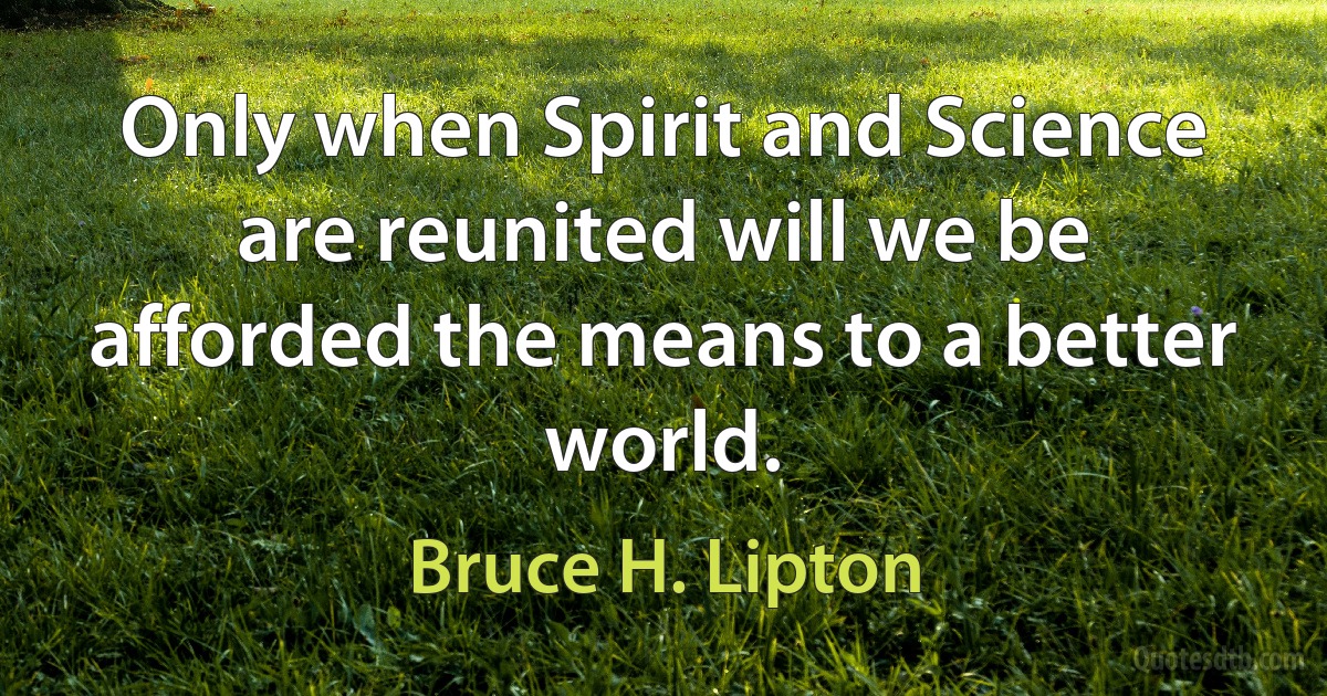 Only when Spirit and Science are reunited will we be afforded the means to a better world. (Bruce H. Lipton)