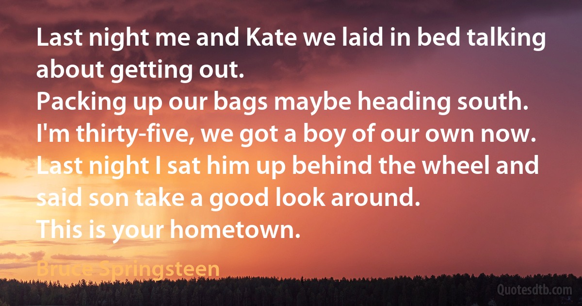 Last night me and Kate we laid in bed talking about getting out.
Packing up our bags maybe heading south.
I'm thirty-five, we got a boy of our own now.
Last night I sat him up behind the wheel and said son take a good look around.
This is your hometown. (Bruce Springsteen)