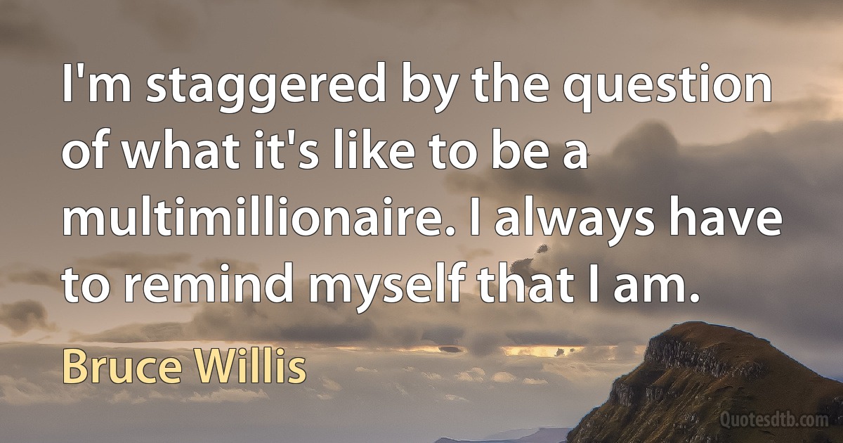 I'm staggered by the question of what it's like to be a multimillionaire. I always have to remind myself that I am. (Bruce Willis)