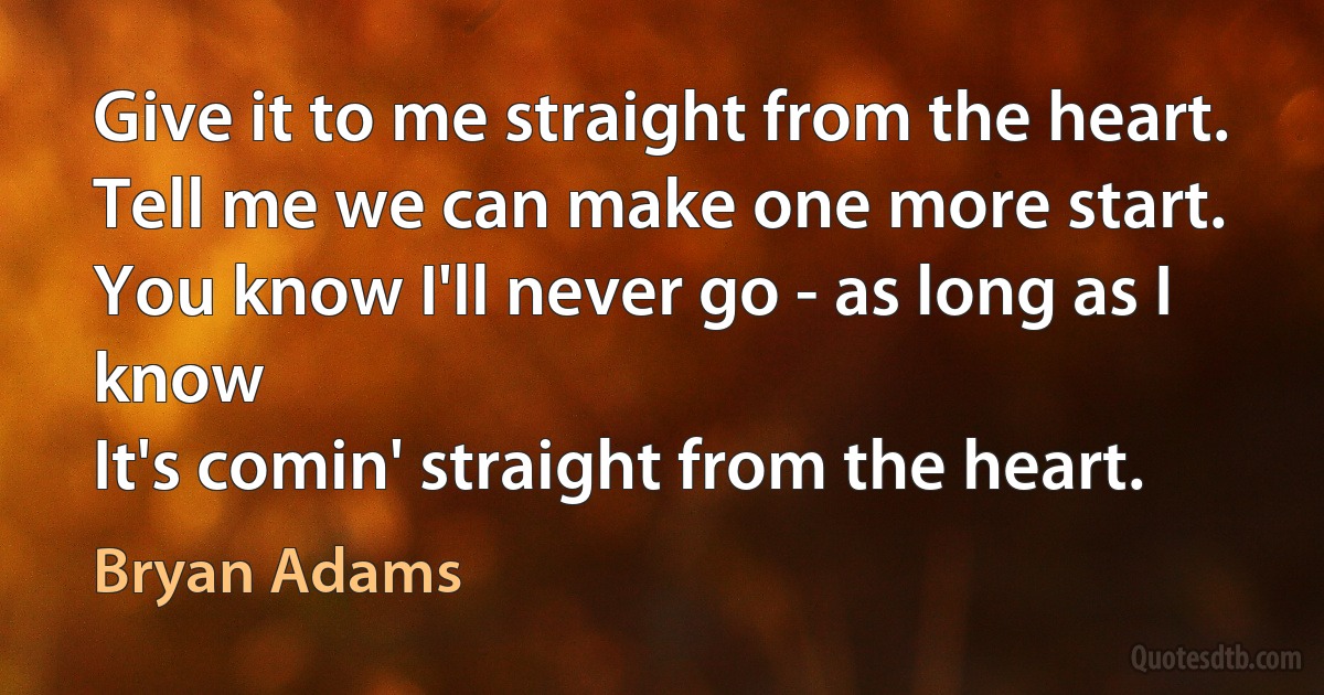 Give it to me straight from the heart.
Tell me we can make one more start.
You know I'll never go - as long as I know
It's comin' straight from the heart. (Bryan Adams)