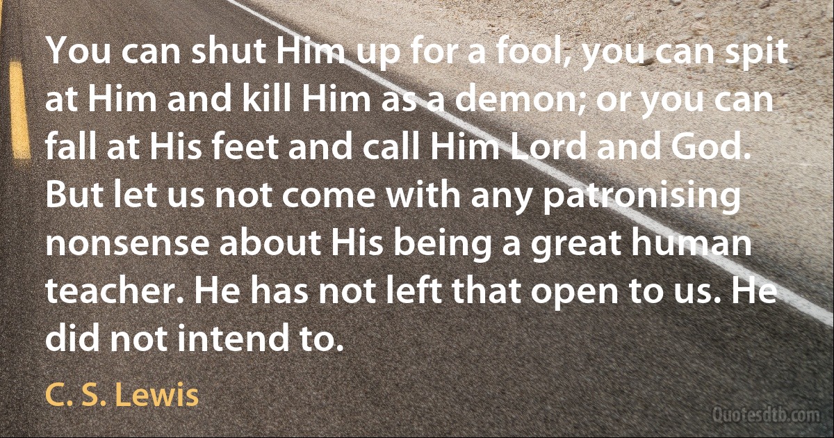 You can shut Him up for a fool, you can spit at Him and kill Him as a demon; or you can fall at His feet and call Him Lord and God. But let us not come with any patronising nonsense about His being a great human teacher. He has not left that open to us. He did not intend to. (C. S. Lewis)