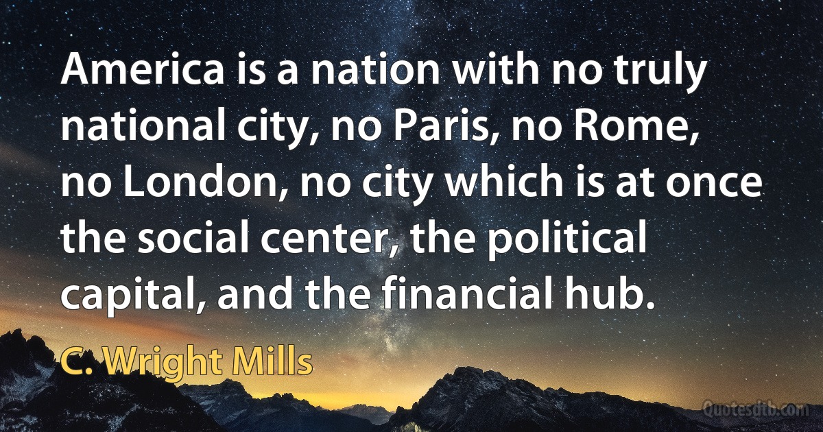 America is a nation with no truly national city, no Paris, no Rome, no London, no city which is at once the social center, the political capital, and the financial hub. (C. Wright Mills)