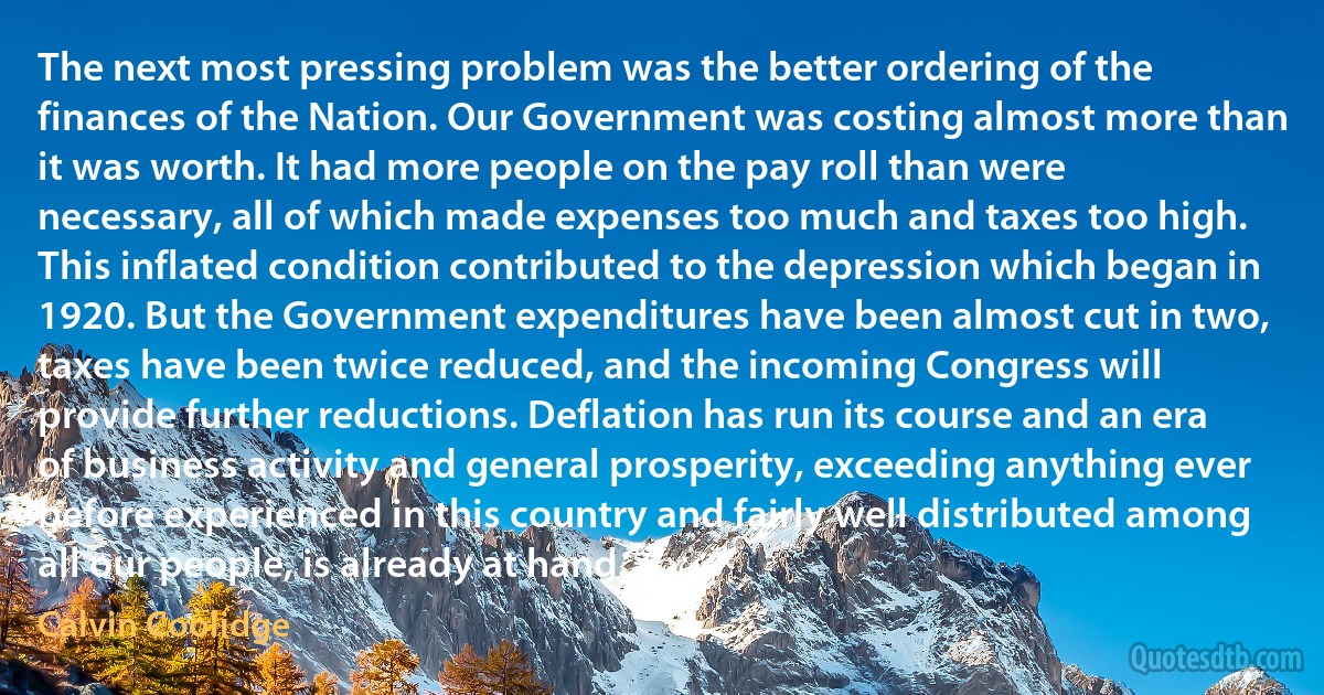 The next most pressing problem was the better ordering of the finances of the Nation. Our Government was costing almost more than it was worth. It had more people on the pay roll than were necessary, all of which made expenses too much and taxes too high. This inflated condition contributed to the depression which began in 1920. But the Government expenditures have been almost cut in two, taxes have been twice reduced, and the incoming Congress will provide further reductions. Deflation has run its course and an era of business activity and general prosperity, exceeding anything ever before experienced in this country and fairly well distributed among all our people, is already at hand. (Calvin Coolidge)