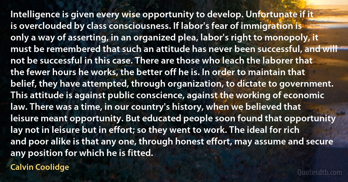 Intelligence is given every wise opportunity to develop. Unfortunate if it is overclouded by class consciousness. If labor's fear of immigration is only a way of asserting, in an organized plea, labor's right to monopoly, it must be remembered that such an attitude has never been successful, and will not be successful in this case. There are those who leach the laborer that the fewer hours he works, the better off he is. In order to maintain that belief, they have attempted, through organization, to dictate to government. This attitude is against public conscience, against the working of economic law. There was a time, in our country's history, when we believed that leisure meant opportunity. But educated people soon found that opportunity lay not in leisure but in effort; so they went to work. The ideal for rich and poor alike is that any one, through honest effort, may assume and secure any position for which he is fitted. (Calvin Coolidge)