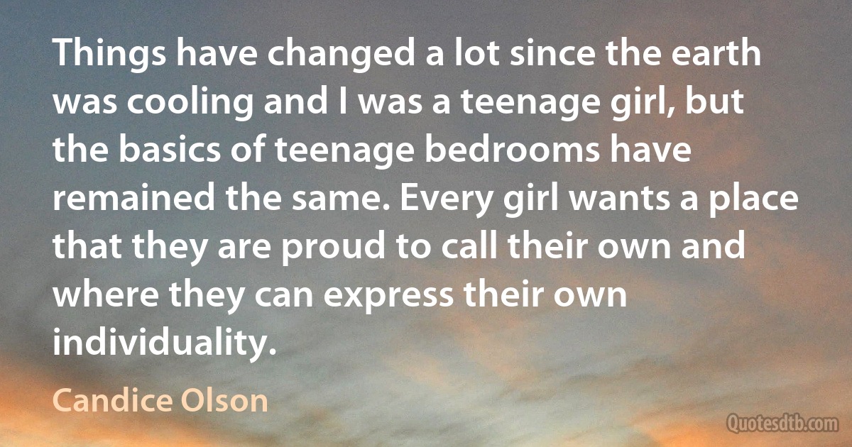 Things have changed a lot since the earth was cooling and I was a teenage girl, but the basics of teenage bedrooms have remained the same. Every girl wants a place that they are proud to call their own and where they can express their own individuality. (Candice Olson)