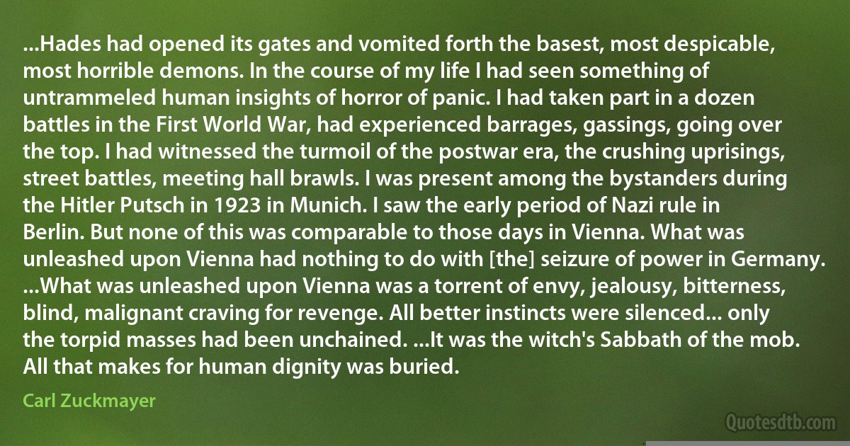 ...Hades had opened its gates and vomited forth the basest, most despicable, most horrible demons. In the course of my life I had seen something of untrammeled human insights of horror of panic. I had taken part in a dozen battles in the First World War, had experienced barrages, gassings, going over the top. I had witnessed the turmoil of the postwar era, the crushing uprisings, street battles, meeting hall brawls. I was present among the bystanders during the Hitler Putsch in 1923 in Munich. I saw the early period of Nazi rule in Berlin. But none of this was comparable to those days in Vienna. What was unleashed upon Vienna had nothing to do with [the] seizure of power in Germany. ...What was unleashed upon Vienna was a torrent of envy, jealousy, bitterness, blind, malignant craving for revenge. All better instincts were silenced... only the torpid masses had been unchained. ...It was the witch's Sabbath of the mob. All that makes for human dignity was buried. (Carl Zuckmayer)