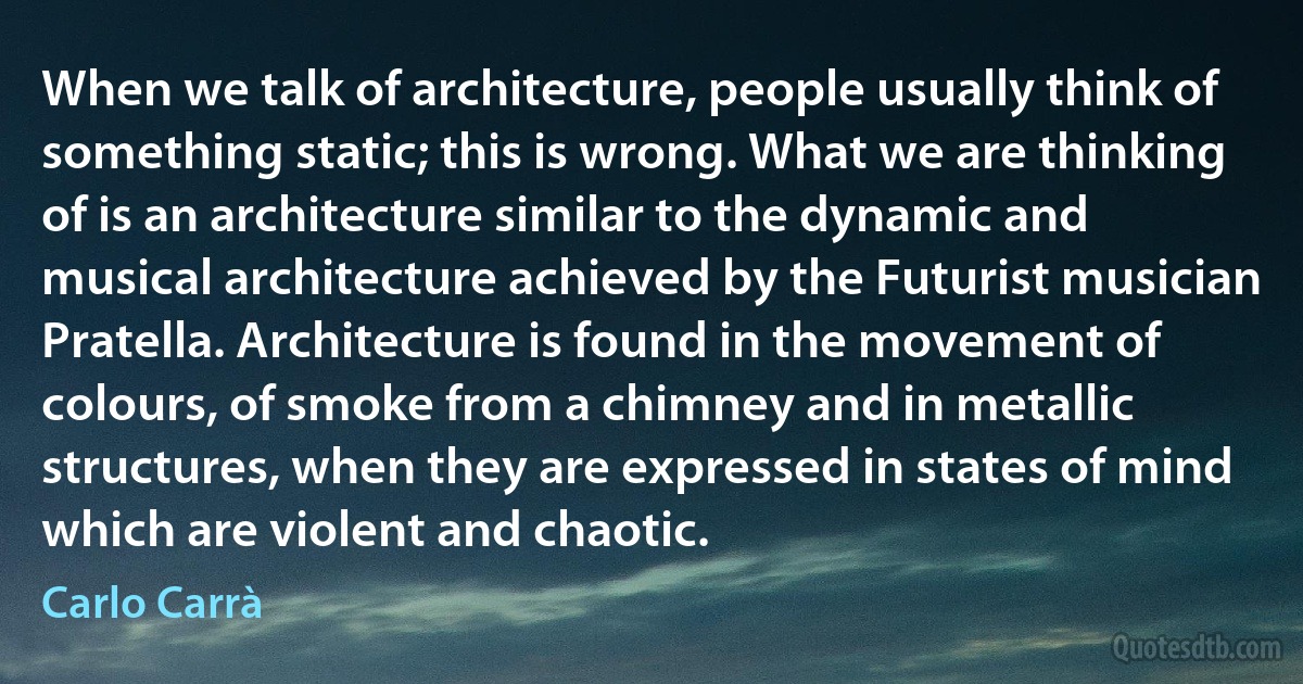 When we talk of architecture, people usually think of something static; this is wrong. What we are thinking of is an architecture similar to the dynamic and musical architecture achieved by the Futurist musician Pratella. Architecture is found in the movement of colours, of smoke from a chimney and in metallic structures, when they are expressed in states of mind which are violent and chaotic. (Carlo Carrà)