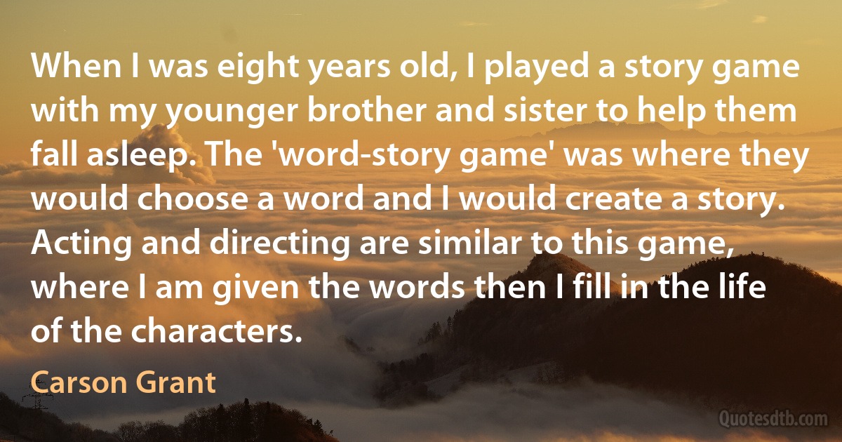 When I was eight years old, I played a story game with my younger brother and sister to help them fall asleep. The 'word-story game' was where they would choose a word and I would create a story. Acting and directing are similar to this game, where I am given the words then I fill in the life of the characters. (Carson Grant)